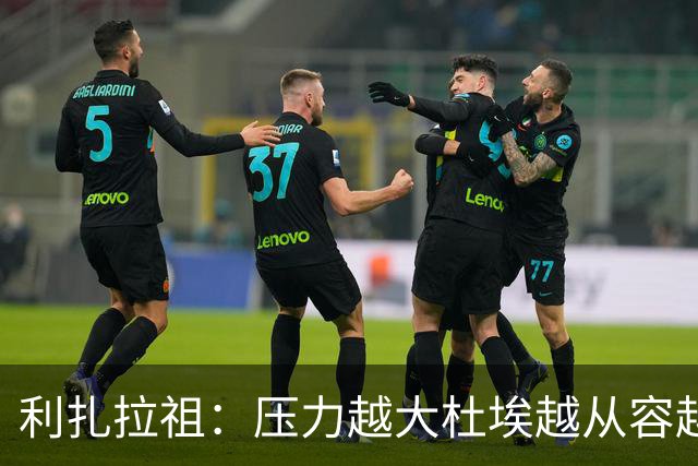 利扎拉祖：压力越大杜埃越从容越强大，卢卡斯踢出了梦幻般的比赛