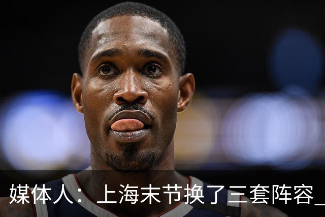 媒体人：上海末节换了三套阵容 比分却越拉越大 阵容厚度深不见底