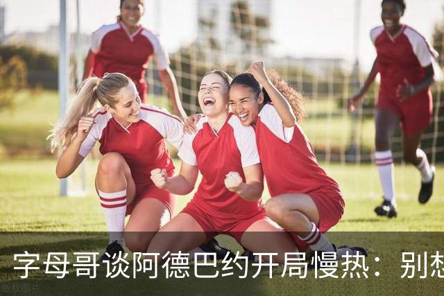 字母哥谈阿德巴约开局慢热：别想太多 不要在场上犹豫不决