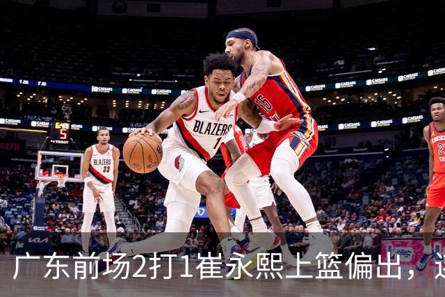 广东前场2打1崔永熙上篮偏出，连续补篮依旧没能放进