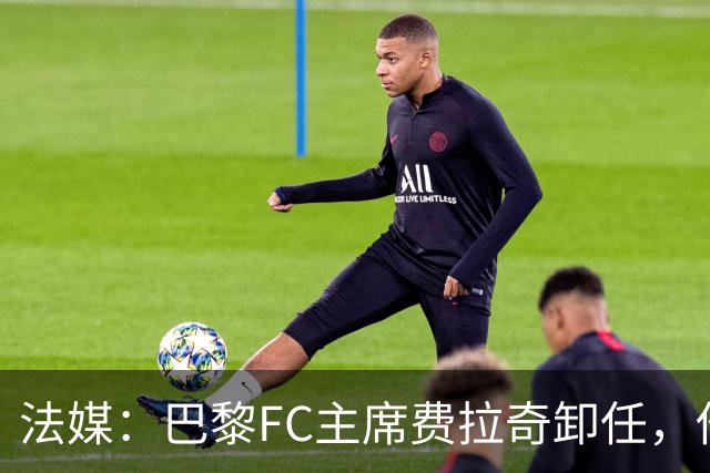 法媒：巴黎FC主席费拉奇卸任，他所持有的28.9%股份将全部转让
