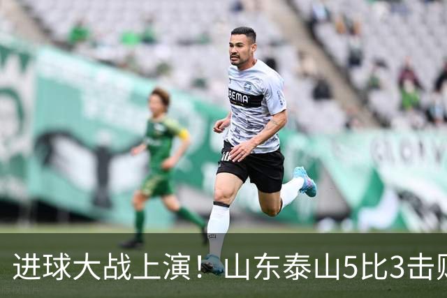 进球大战上演！山东泰山5比3击败武汉三镇，对手提前一轮降级，伊木兰收获中超首球，克雷桑瓦科梅开二度，末轮对阵成都左右争冠走向